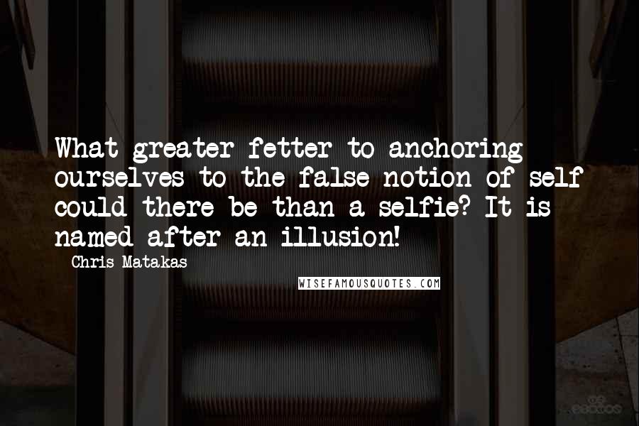 Chris Matakas Quotes: What greater fetter to anchoring ourselves to the false notion of self could there be than a selfie? It is named after an illusion!