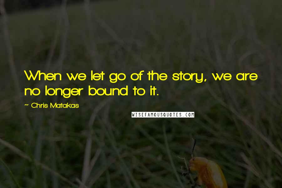 Chris Matakas Quotes: When we let go of the story, we are no longer bound to it.