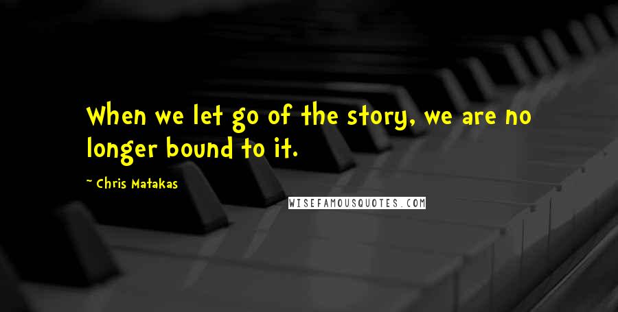 Chris Matakas Quotes: When we let go of the story, we are no longer bound to it.