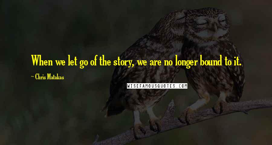 Chris Matakas Quotes: When we let go of the story, we are no longer bound to it.