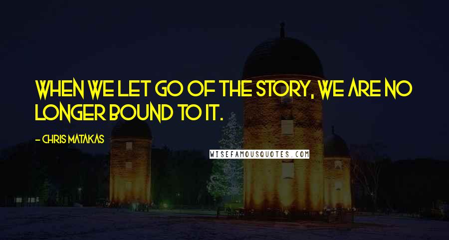 Chris Matakas Quotes: When we let go of the story, we are no longer bound to it.