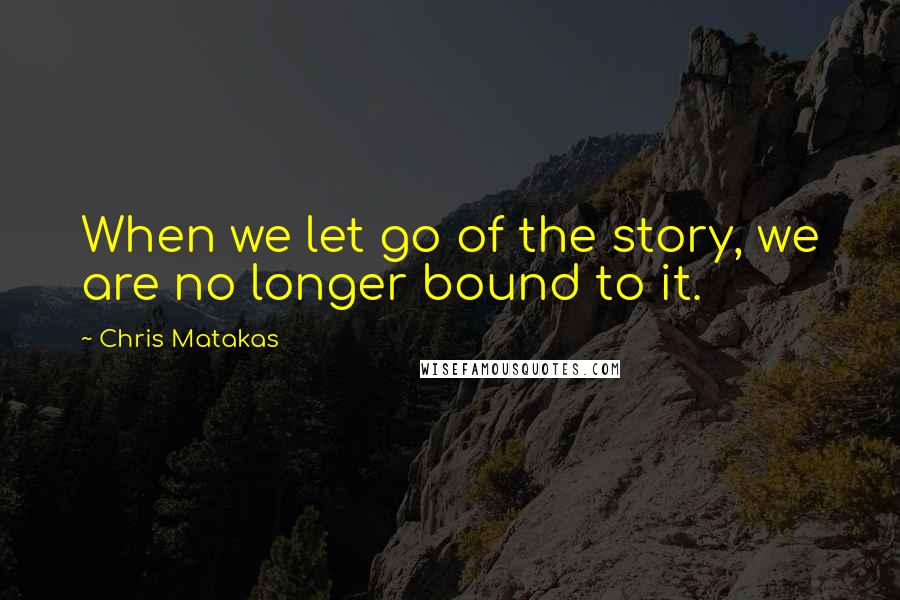 Chris Matakas Quotes: When we let go of the story, we are no longer bound to it.