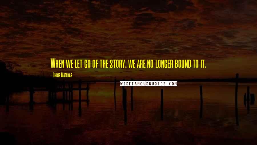 Chris Matakas Quotes: When we let go of the story, we are no longer bound to it.