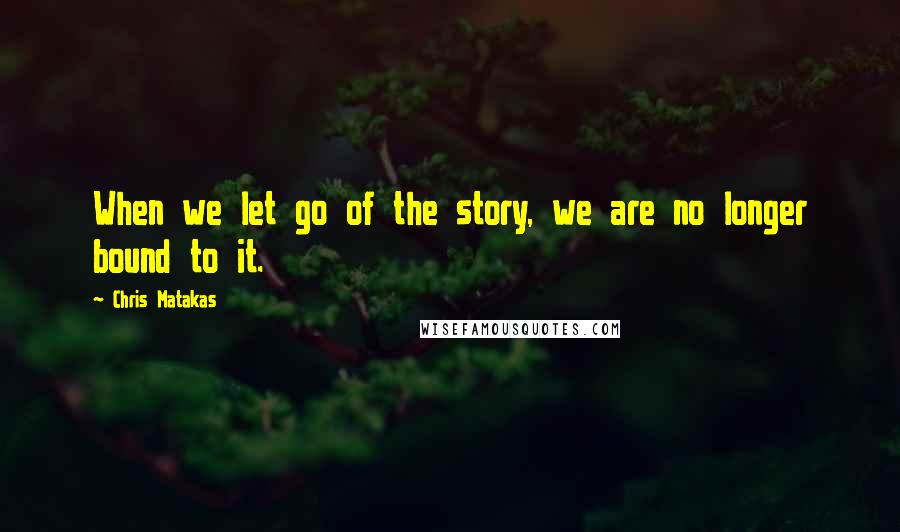 Chris Matakas Quotes: When we let go of the story, we are no longer bound to it.