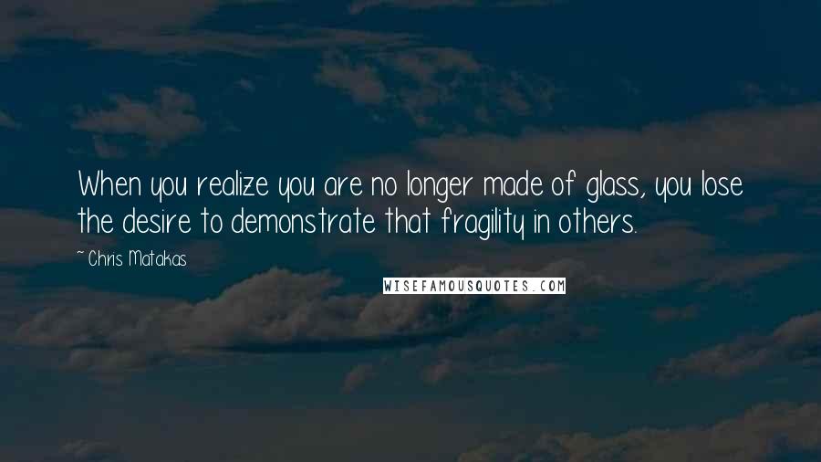 Chris Matakas Quotes: When you realize you are no longer made of glass, you lose the desire to demonstrate that fragility in others.