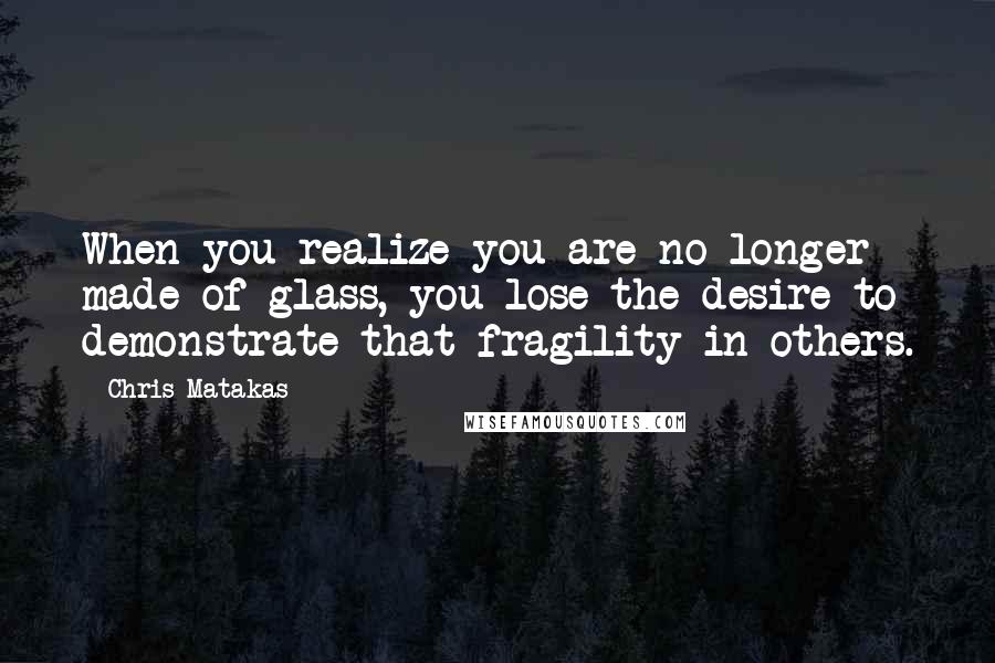 Chris Matakas Quotes: When you realize you are no longer made of glass, you lose the desire to demonstrate that fragility in others.