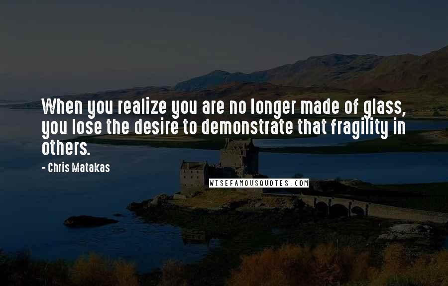 Chris Matakas Quotes: When you realize you are no longer made of glass, you lose the desire to demonstrate that fragility in others.