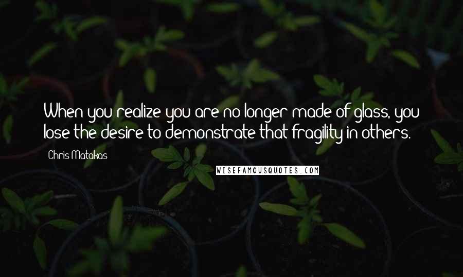 Chris Matakas Quotes: When you realize you are no longer made of glass, you lose the desire to demonstrate that fragility in others.