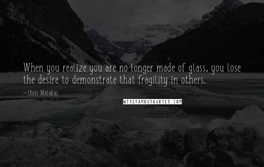 Chris Matakas Quotes: When you realize you are no longer made of glass, you lose the desire to demonstrate that fragility in others.