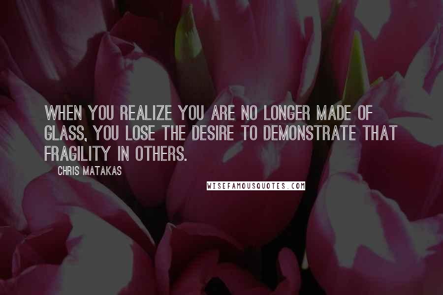 Chris Matakas Quotes: When you realize you are no longer made of glass, you lose the desire to demonstrate that fragility in others.