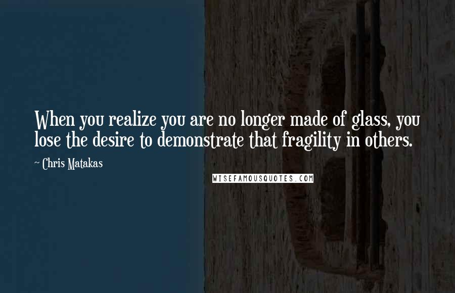 Chris Matakas Quotes: When you realize you are no longer made of glass, you lose the desire to demonstrate that fragility in others.