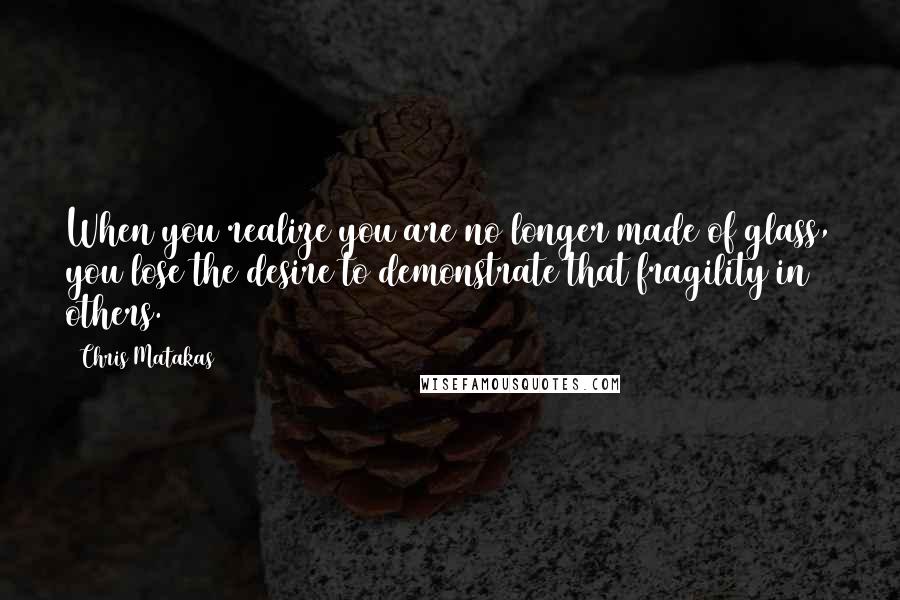 Chris Matakas Quotes: When you realize you are no longer made of glass, you lose the desire to demonstrate that fragility in others.