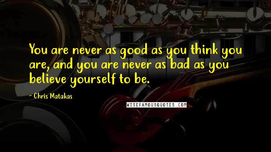 Chris Matakas Quotes: You are never as good as you think you are, and you are never as bad as you believe yourself to be.