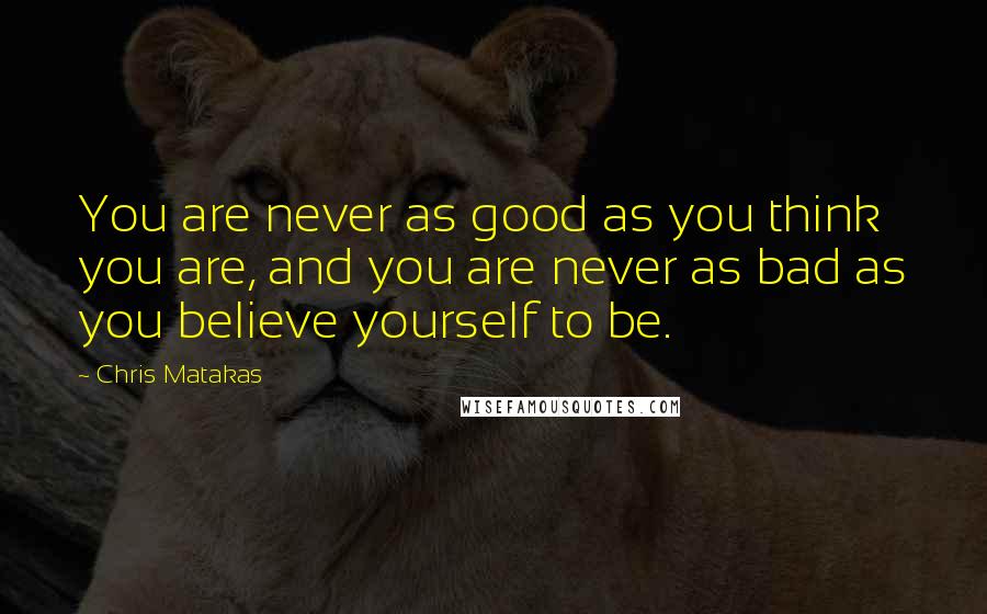 Chris Matakas Quotes: You are never as good as you think you are, and you are never as bad as you believe yourself to be.