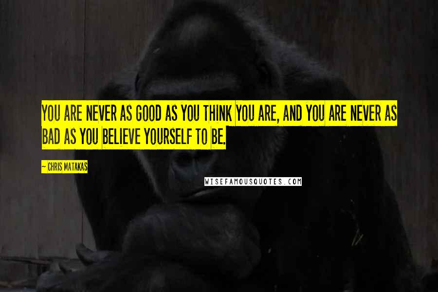 Chris Matakas Quotes: You are never as good as you think you are, and you are never as bad as you believe yourself to be.