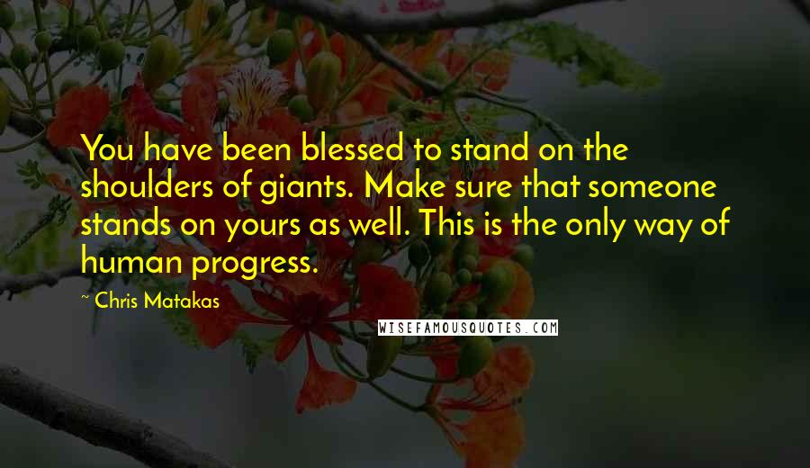 Chris Matakas Quotes: You have been blessed to stand on the shoulders of giants. Make sure that someone stands on yours as well. This is the only way of human progress.