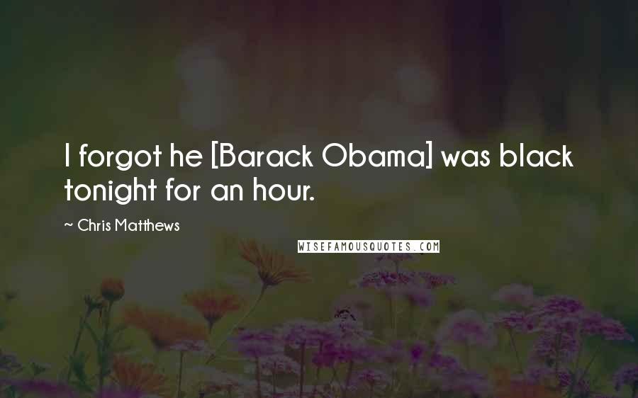 Chris Matthews Quotes: I forgot he [Barack Obama] was black tonight for an hour.