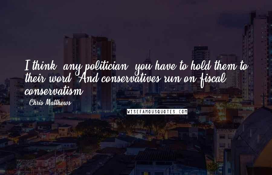 Chris Matthews Quotes: I think, any politician, you have to hold them to their word. And conservatives run on fiscal conservatism.