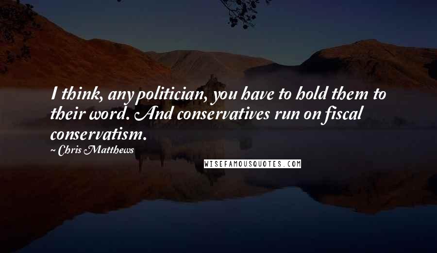 Chris Matthews Quotes: I think, any politician, you have to hold them to their word. And conservatives run on fiscal conservatism.