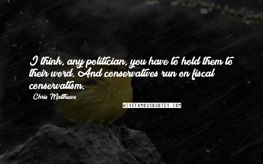 Chris Matthews Quotes: I think, any politician, you have to hold them to their word. And conservatives run on fiscal conservatism.