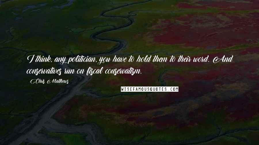 Chris Matthews Quotes: I think, any politician, you have to hold them to their word. And conservatives run on fiscal conservatism.