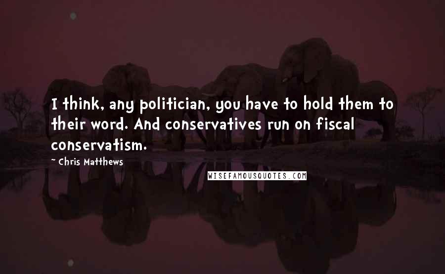 Chris Matthews Quotes: I think, any politician, you have to hold them to their word. And conservatives run on fiscal conservatism.