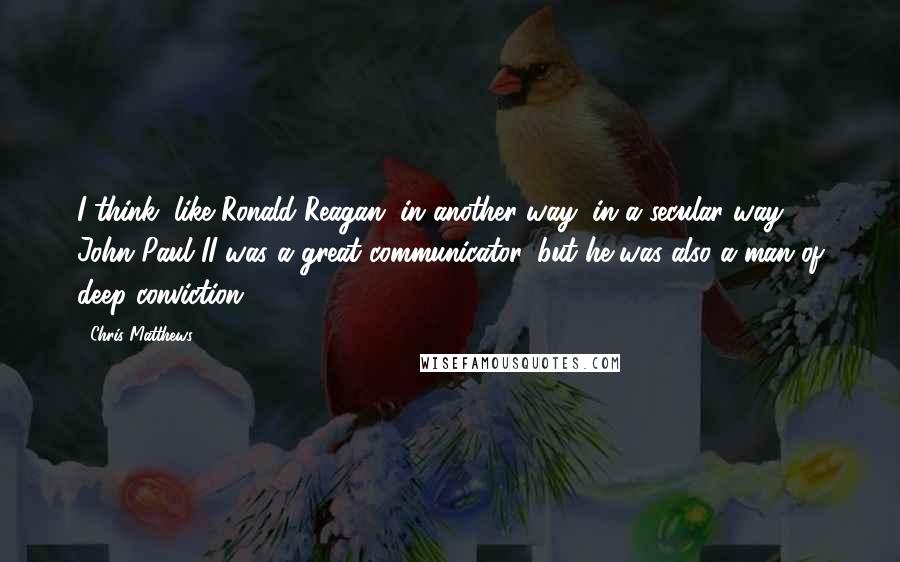 Chris Matthews Quotes: I think, like Ronald Reagan, in another way, in a secular way, John Paul II was a great communicator, but he was also a man of deep conviction.