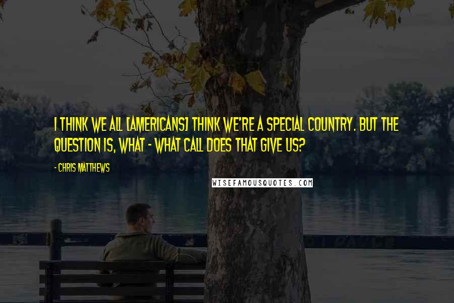 Chris Matthews Quotes: I think we all [americans] think we're a special country. But the question is, what - what call does that give us?