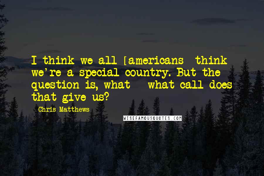Chris Matthews Quotes: I think we all [americans] think we're a special country. But the question is, what - what call does that give us?