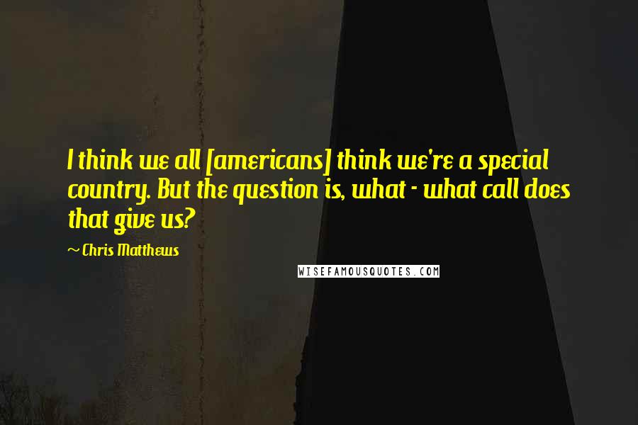 Chris Matthews Quotes: I think we all [americans] think we're a special country. But the question is, what - what call does that give us?