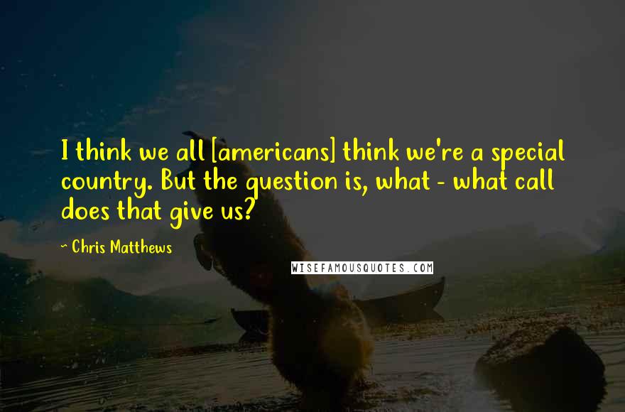 Chris Matthews Quotes: I think we all [americans] think we're a special country. But the question is, what - what call does that give us?