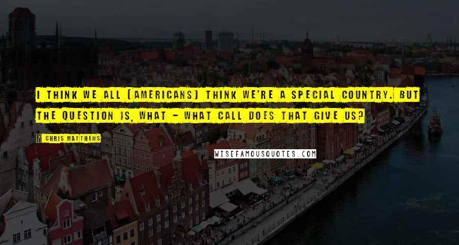 Chris Matthews Quotes: I think we all [americans] think we're a special country. But the question is, what - what call does that give us?