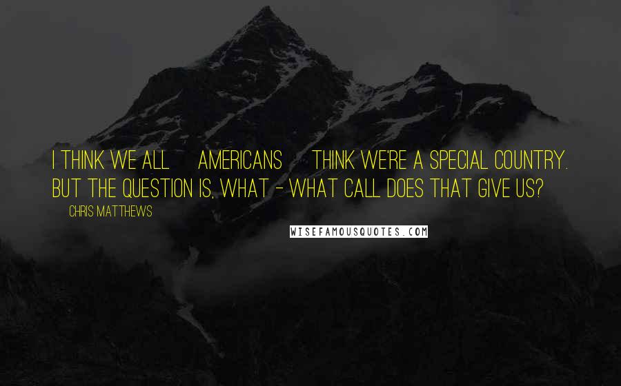 Chris Matthews Quotes: I think we all [americans] think we're a special country. But the question is, what - what call does that give us?