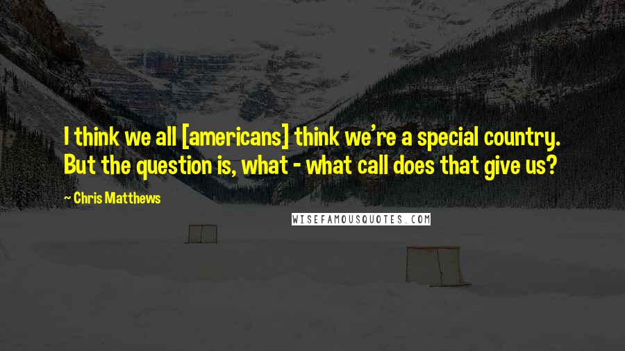 Chris Matthews Quotes: I think we all [americans] think we're a special country. But the question is, what - what call does that give us?