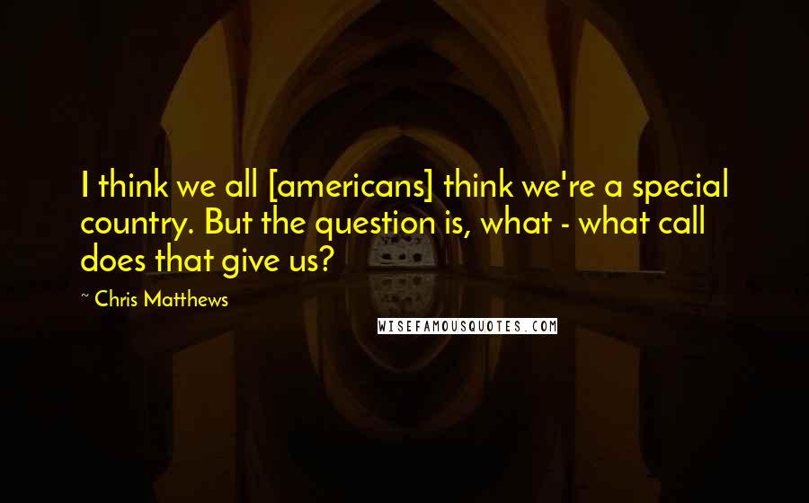 Chris Matthews Quotes: I think we all [americans] think we're a special country. But the question is, what - what call does that give us?