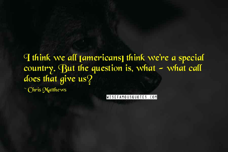 Chris Matthews Quotes: I think we all [americans] think we're a special country. But the question is, what - what call does that give us?