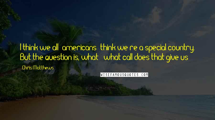 Chris Matthews Quotes: I think we all [americans] think we're a special country. But the question is, what - what call does that give us?