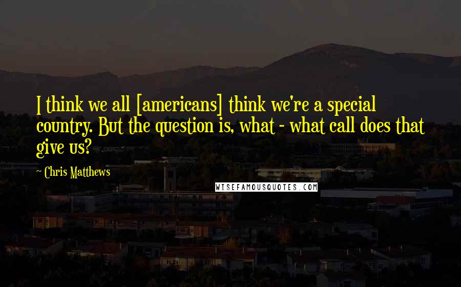 Chris Matthews Quotes: I think we all [americans] think we're a special country. But the question is, what - what call does that give us?