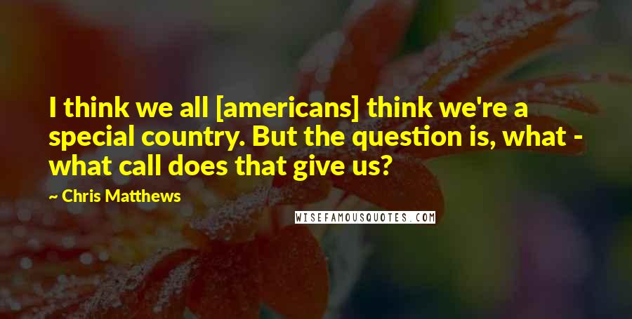 Chris Matthews Quotes: I think we all [americans] think we're a special country. But the question is, what - what call does that give us?