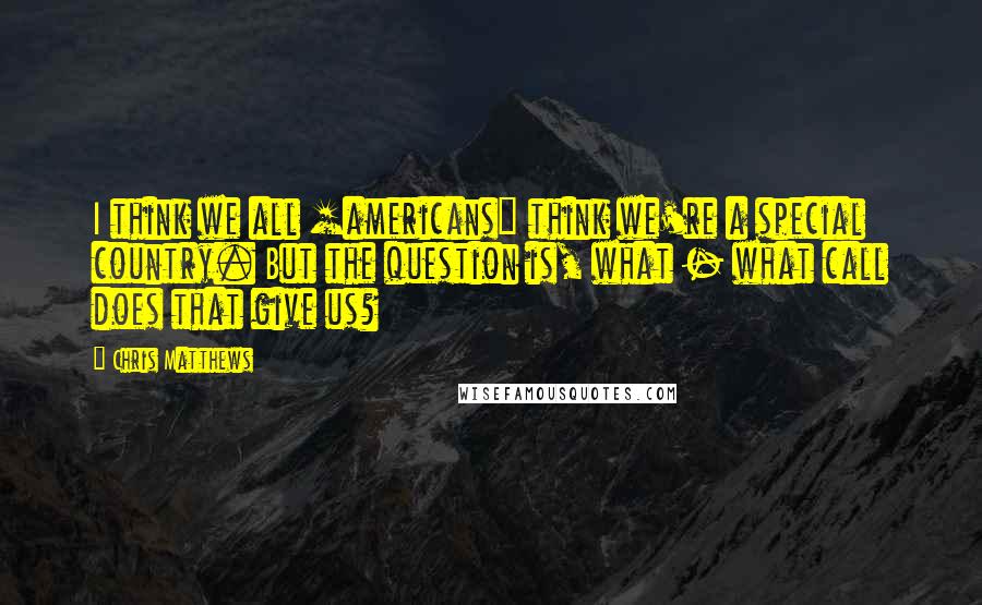 Chris Matthews Quotes: I think we all [americans] think we're a special country. But the question is, what - what call does that give us?