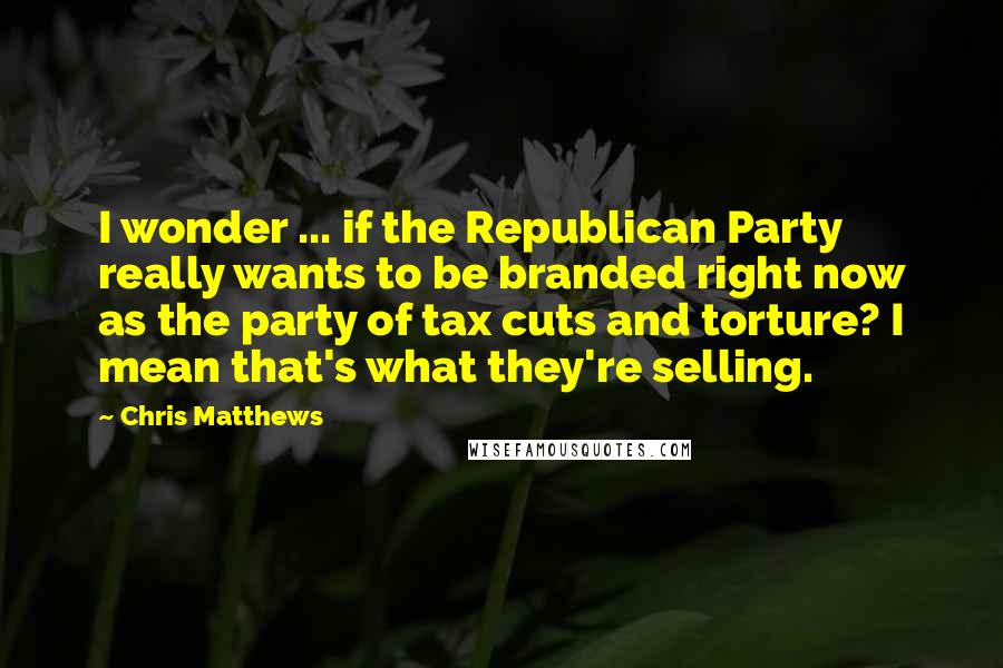 Chris Matthews Quotes: I wonder ... if the Republican Party really wants to be branded right now as the party of tax cuts and torture? I mean that's what they're selling.