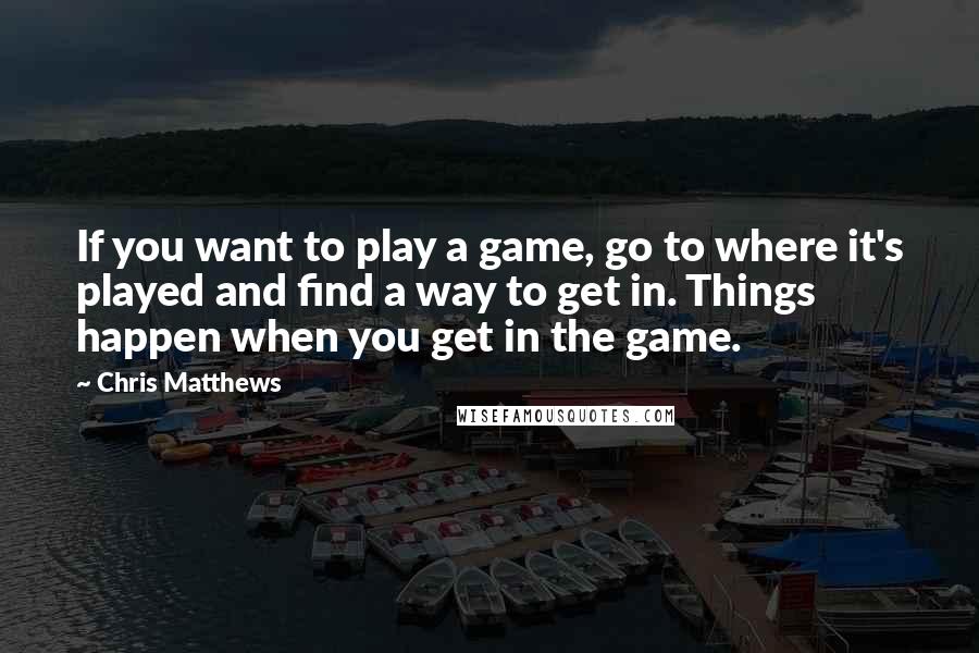 Chris Matthews Quotes: If you want to play a game, go to where it's played and find a way to get in. Things happen when you get in the game.