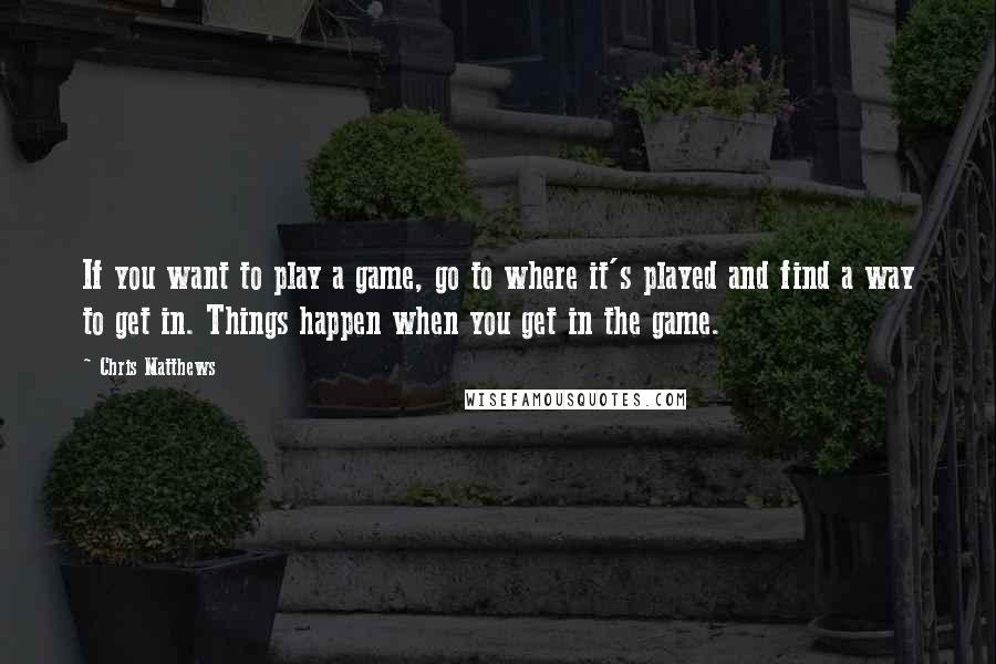 Chris Matthews Quotes: If you want to play a game, go to where it's played and find a way to get in. Things happen when you get in the game.