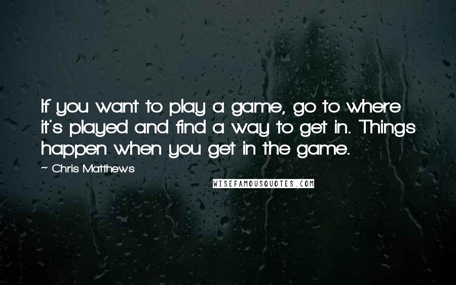 Chris Matthews Quotes: If you want to play a game, go to where it's played and find a way to get in. Things happen when you get in the game.