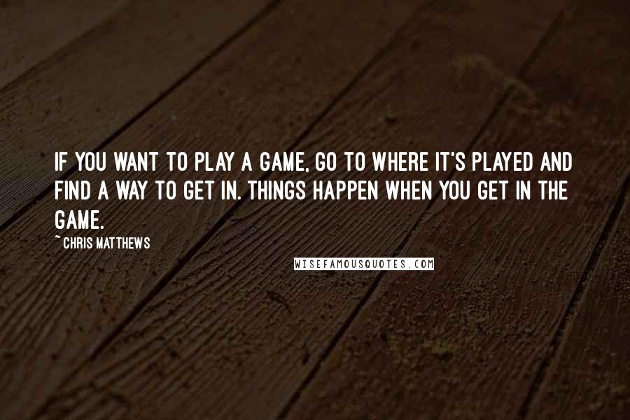 Chris Matthews Quotes: If you want to play a game, go to where it's played and find a way to get in. Things happen when you get in the game.