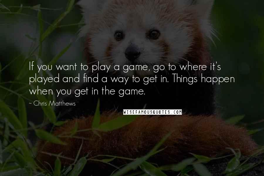 Chris Matthews Quotes: If you want to play a game, go to where it's played and find a way to get in. Things happen when you get in the game.