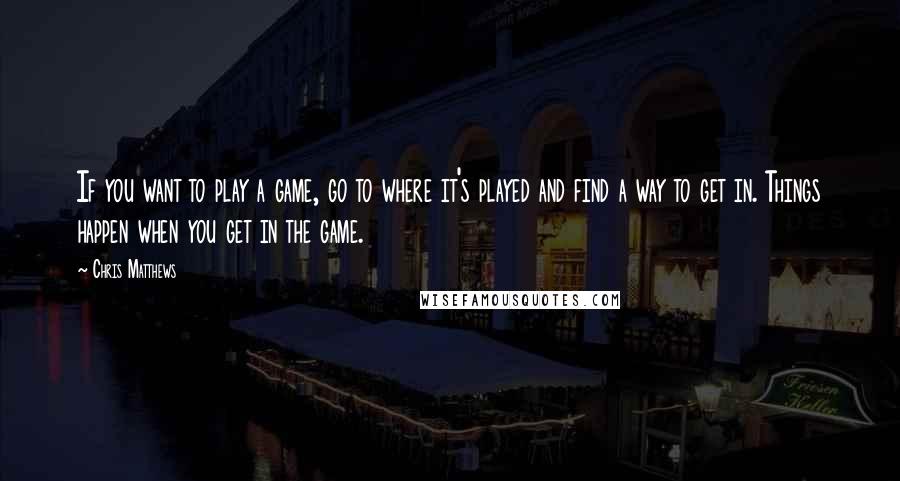 Chris Matthews Quotes: If you want to play a game, go to where it's played and find a way to get in. Things happen when you get in the game.