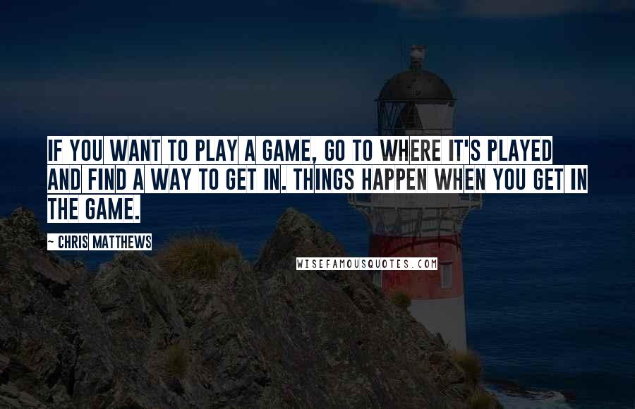 Chris Matthews Quotes: If you want to play a game, go to where it's played and find a way to get in. Things happen when you get in the game.