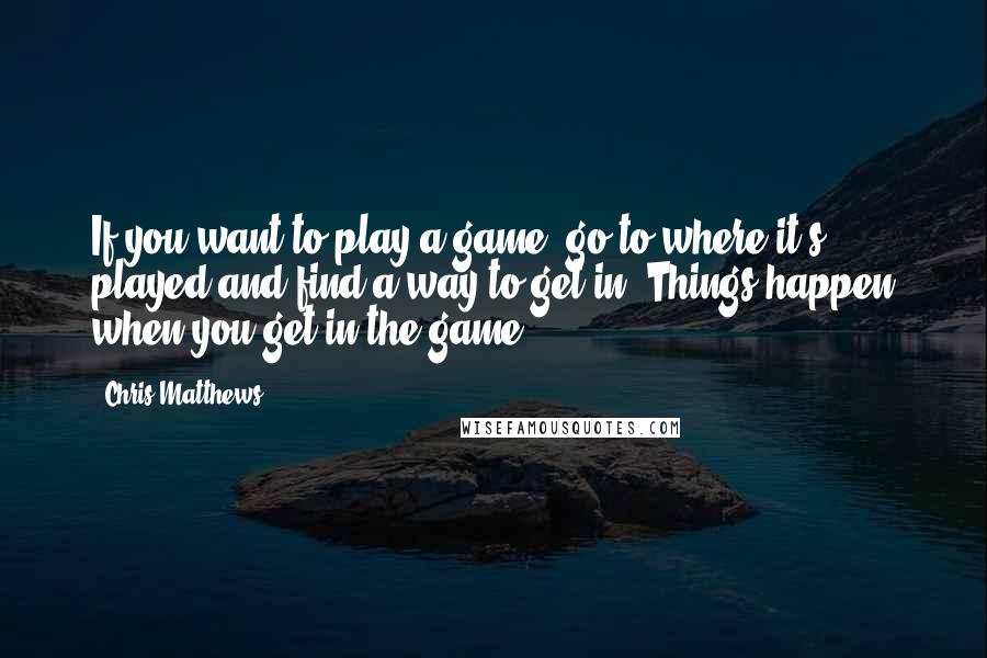 Chris Matthews Quotes: If you want to play a game, go to where it's played and find a way to get in. Things happen when you get in the game.