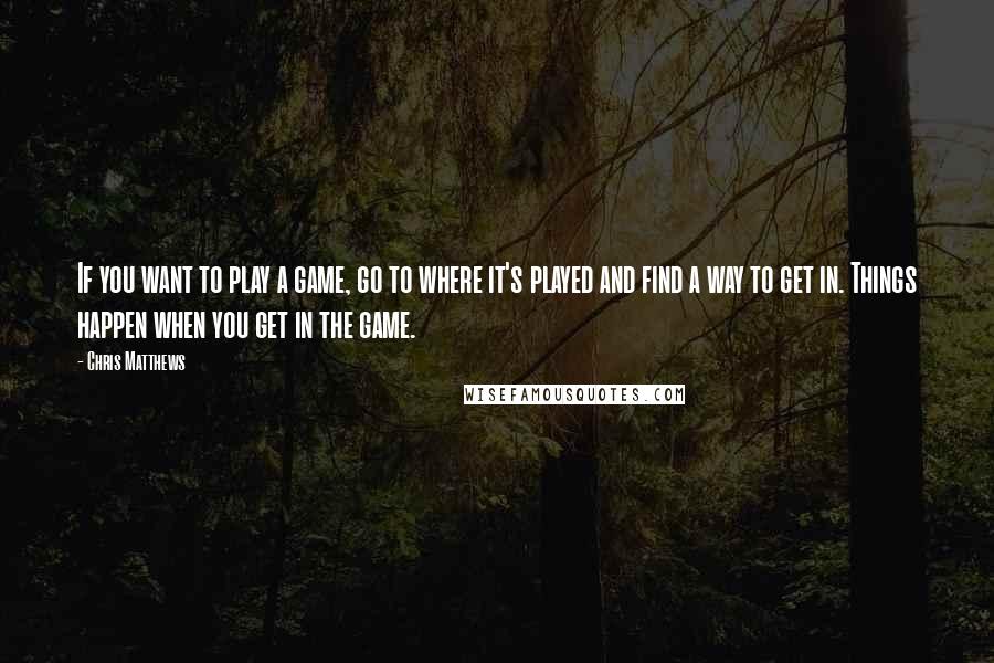 Chris Matthews Quotes: If you want to play a game, go to where it's played and find a way to get in. Things happen when you get in the game.